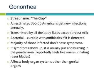 Gonorrhea
 Street name: "The Clap”
 An estimated 700,00 Americans get new infections
annually.
 Transmitted by all the ...