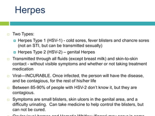 Herpes
 Two Types:
 Herpes Type 1 (HSV-1) - cold sores, fever blisters and chancre sores
(not an STI, but can be transmi...
