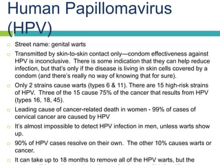 Human Papillomavirus
(HPV)
 Street name: genital warts
 Transmitted by skin-to-skin contact only—condom effectiveness ag...