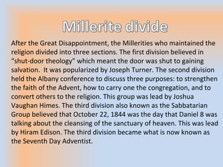 After the Great Disappointment, the Millerities who maintained the
religion divided into three sections. The first division believed in
“shut-door theology” which meant the door was shut to gaining
salvation. It was popularized by Joseph Turner. The second division
held the Albany conference to discuss three purposes: to strengthen
the faith of the Advent, how to carry one the congregation, and to
convert others to the religion. This group was lead by Joshua
Vaughan Himes. The third division also known as the Sabbatarian
Group believed that October 22, 1844 was the day that Daniel 8 was
talking about the cleansing of the sanctuary of heaven. This was lead
by Hiram Edison. The third division became what is now known as
the Seventh Day Adventist.
 
