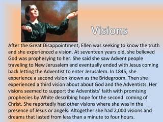 After the Great Disappointment, Ellen was seeking to know the truth
and she experienced a vision. At seventeen years old, she believed
God was prophesying to her. She said she saw Advent people
traveling to New Jerusalem and eventually ended with Jesus coming
back letting the Adventist to enter Jerusalem. In 1845, she
experience a second vision known as the Bridegroom. Then she
experienced a third vision about about God and the Adventists. Her
visions seemed to support the Adventists’ faith with promising
prophecies by White describing hope for the second coming of
Christ. She reportedly had other visions where she was in the
presence of Jesus or angels. Altogether she had 2,000 visions and
dreams that lasted from less than a minute to four hours.
 