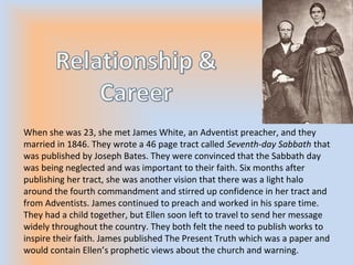 When she was 23, she met James White, an Adventist preacher, and they
married in 1846. They wrote a 46 page tract called Seventh-day Sabbath that
was published by Joseph Bates. They were convinced that the Sabbath day
was being neglected and was important to their faith. Six months after
publishing her tract, she was another vision that there was a light halo
around the fourth commandment and stirred up confidence in her tract and
from Adventists. James continued to preach and worked in his spare time.
They had a child together, but Ellen soon left to travel to send her message
widely throughout the country. They both felt the need to publish works to
inspire their faith. James published The Present Truth which was a paper and
would contain Ellen’s prophetic views about the church and warning.
 