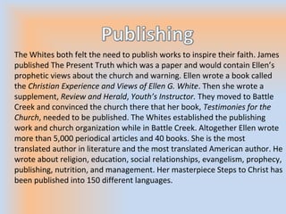 The Whites both felt the need to publish works to inspire their faith. James
published The Present Truth which was a paper and would contain Ellen’s
prophetic views about the church and warning. Ellen wrote a book called
the Christian Experience and Views of Ellen G. White. Then she wrote a
supplement, Review and Herald, Youth’s Instructor. They moved to Battle
Creek and convinced the church there that her book, Testimonies for the
Church, needed to be published. The Whites established the publishing
work and church organization while in Battle Creek. Altogether Ellen wrote
more than 5,000 periodical articles and 40 books. She is the most
translated author in literature and the most translated American author. He
wrote about religion, education, social relationships, evangelism, prophecy,
publishing, nutrition, and management. Her masterpiece Steps to Christ has
been published into 150 different languages.
 