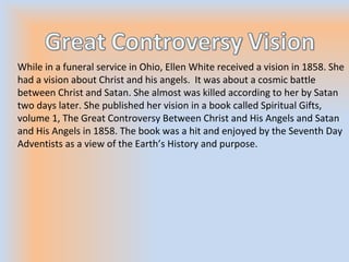 While in a funeral service in Ohio, Ellen White received a vision in 1858. She
had a vision about Christ and his angels. It was about a cosmic battle
between Christ and Satan. She almost was killed according to her by Satan
two days later. She published her vision in a book called Spiritual Gifts,
volume 1, The Great Controversy Between Christ and His Angels and Satan
and His Angels in 1858. The book was a hit and enjoyed by the Seventh Day
Adventists as a view of the Earth’s History and purpose.
 