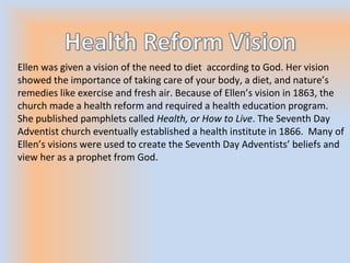 Ellen was given a vision of the need to diet according to God. Her vision
showed the importance of taking care of your body, a diet, and nature’s
remedies like exercise and fresh air. Because of Ellen’s vision in 1863, the
church made a health reform and required a health education program.
She published pamphlets called Health, or How to Live. The Seventh Day
Adventist church eventually established a health institute in 1866. Many of
Ellen’s visions were used to create the Seventh Day Adventists’ beliefs and
view her as a prophet from God.
 