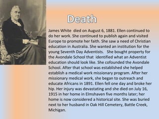 James White died on August 6, 1881. Ellen continued to
do her work. She continued to publish again and visited
Europe to promote her faith. She saw a need of Christian
education in Australia. She wanted an institution for the
young Seventh Day Adventists. She bought property for
the Avondale School that identified what an Adventist
education should look like. She cofounded the Avondale
School. After that school was established she helped
establish a medical work missionary program. After her
missionary medical work, she began to outreach and
educate Africans in 1891. Ellen fell one day and broke her
hip. Her injury was devastating and she died on July 16,
1915 in her home in Elmshaven five months later; her
home is now considered a historical site. She was buried
next to her husband in Oak Hill Cemetery, Battle Creek,
Michigan.
 