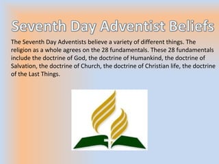 The Seventh Day Adventists believe a variety of different things. The
religion as a whole agrees on the 28 fundamentals. These 28 fundamentals
include the doctrine of God, the doctrine of Humankind, the doctrine of
Salvation, the doctrine of Church, the doctrine of Christian life, the doctrine
of the Last Things.
 