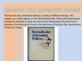 The Seventh Day Adventists believe a variety of different things. The
religion as a whole agrees on the 28 fundamentals. These 28 fundamentals
include the doctrine of God, the doctrine of Humankind, the doctrine of
Salvation, the doctrine of Church, the doctrine of Christian life, the doctrine
of the Last Things.
 