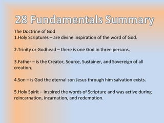 The Doctrine of God
1.Holy Scriptures – are divine inspiration of the word of God.
2.Trinity or Godhead – there is one God in three persons.
3.Father – is the Creator, Source, Sustainer, and Sovereign of all
creation.
4.Son – is God the eternal son Jesus through him salvation exists.
5.Holy Spirit – inspired the words of Scripture and was active during
reincarnation, incarnation, and redemption.
 