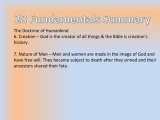 The Doctrine of Humankind
6. Creation – God is the creator of all things & the Bible is creation’s
history.
7. Nature of Man – Men and women are made in the image of God and
have free will. They became subject to death after they sinned and their
ancestors shared their fate.
 