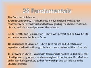 The Doctrine of Salvation
8. Great Controversy – All humanity is now involved with a great
controversy between Christ and Satan regarding the character of God,
his law, and His sovereignty over the universe.
9. Life, Death, and Resurrection – Christ was perfect and he have his life
as the atonement for human’s sin.
10. Experience of Salvation – Christ gave his life and Christians can
experience salivation through his death. Jesus delivered them from sin.
11. Growing in Christ – Walk with Jesus and do not live in darkness, fear
of evil powers, ignorance, and meaningless of our former life. Meditate
on his word, sing praises, gather for worship, and participate in the
Church’s mission.
 