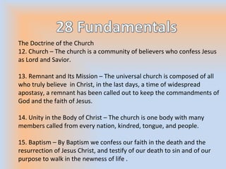 The Doctrine of the Church
12. Church – The church is a community of believers who confess Jesus
as Lord and Savior.
13. Remnant and Its Mission – The universal church is composed of all
who truly believe in Christ, in the last days, a time of widespread
apostasy, a remnant has been called out to keep the commandments of
God and the faith of Jesus.
14. Unity in the Body of Christ – The church is one body with many
members called from every nation, kindred, tongue, and people.
15. Baptism – By Baptism we confess our faith in the death and the
resurrection of Jesus Christ, and testify of our death to sin and of our
purpose to walk in the newness of life .
 