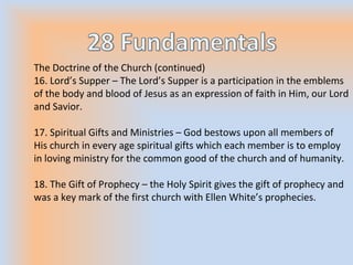 The Doctrine of the Church (continued)
16. Lord’s Supper – The Lord’s Supper is a participation in the emblems
of the body and blood of Jesus as an expression of faith in Him, our Lord
and Savior.
17. Spiritual Gifts and Ministries – God bestows upon all members of
His church in every age spiritual gifts which each member is to employ
in loving ministry for the common good of the church and of humanity.
18. The Gift of Prophecy – the Holy Spirit gives the gift of prophecy and
was a key mark of the first church with Ellen White’s prophecies.
 