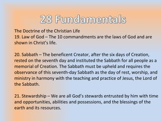The Doctrine of the Christian Life
19. Law of God – The 10 commandments are the laws of God and are
shown in Christ’s life.
20. Sabbath – The beneficent Creator, after the six days of Creation,
rested on the seventh day and instituted the Sabbath for all people as a
memorial of Creation. The Sabbath must be upheld and requires the
observance of this seventh-day Sabbath as the day of rest, worship, and
ministry in harmony with the teaching and practice of Jesus, the Lord of
the Sabbath.
21. Stewardship – We are all God’s stewards entrusted by him with time
and opportunities, abilities and possessions, and the blessings of the
earth and its resources.
 