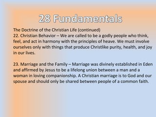 The Doctrine of the Christian Life (continued)
22. Christian Behavior – We are called to be a godly people who think,
feel, and act in harmony with the principles of heave. We must involve
ourselves only with things that produce Christlike purity, health, and joy
in our lives.
23. Marriage and the Family – Marriage was divinely established in Eden
and affirmed by Jesus to be a lifelong union between a man and a
woman in loving companionship. A Christian marriage is to God and our
spouse and should only be shared between people of a common faith.
 