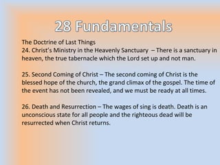 The Doctrine of Last Things
24. Christ’s Ministry in the Heavenly Sanctuary – There is a sanctuary in
heaven, the true tabernacle which the Lord set up and not man.
25. Second Coming of Christ – The second coming of Christ is the
blessed hope of the church, the grand climax of the gospel. The time of
the event has not been revealed, and we must be ready at all times.
26. Death and Resurrection – The wages of sing is death. Death is an
unconscious state for all people and the righteous dead will be
resurrected when Christ returns.
 