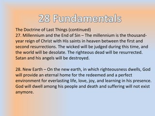 The Doctrine of Last Things (continued)
27. Millennium and the End of Sin – The millennium is the thousand-
year reign of Christ with His saints in heaven between the first and
second resurrections. The wicked will be judged during this time, and
the world will be desolate. The righteous dead will be resurrected.
Satan and his angels will be destroyed.
28. New Earth – On the new earth, in which righteousness dwells, God
will provide an eternal home for the redeemed and a perfect
environment for everlasting life, love, joy, and learning in his presence.
God will dwell among his people and death and suffering will not exist
anymore.
 