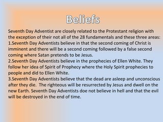 Seventh Day Adventist are closely related to the Protestant religion with
the exception of their not all of the 28 fundamentals and these three areas:
1.Seventh Day Adventists believe in that the second coming of Christ is
imminent and there will be a second coming followed by a false second
coming where Satan pretends to be Jesus.
2.Seventh Day Adventists believe in the prophecies of Ellen White. They
follow her idea of Spirit of Prophecy where the Holy Spirit prophecies to
people and did to Ellen White.
3.Seventh Day Adventists believe that the dead are asleep and unconscious
after they die. The righteous will be resurrected by Jesus and dwell on the
new Earth. Seventh Day Adventists doe not believe in hell and that the evil
will be destroyed in the end of time.
 
