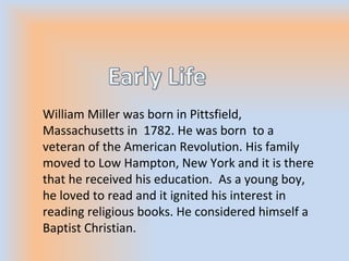 William Miller was born in Pittsfield,
Massachusetts in 1782. He was born to a
veteran of the American Revolution. His family
moved to Low Hampton, New York and it is there
that he received his education. As a young boy,
he loved to read and it ignited his interest in
reading religious books. He considered himself a
Baptist Christian.
 