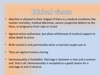 • Abortion is allowed in their religion if there is a medical conditions like
mother mortality, medical dilemmas, severe congenital defects to the
fetus, or pregnancy from rape or incest.
• Against active euthanasia, but allow withdrawal of medical support to
allow death to occur.
• Birth control is only permissible when a married couple uses it.
• They are against human cloning.
• Homosexuality is forbidden. Marriage is between a man and a women
and that is all. Homosexuality is accepted as a good reason for a
marriage to end in divorce.
 
