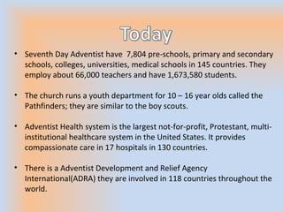 • Seventh Day Adventist have 7,804 pre-schools, primary and secondary
schools, colleges, universities, medical schools in 145 countries. They
employ about 66,000 teachers and have 1,673,580 students.
• The church runs a youth department for 10 – 16 year olds called the
Pathfinders; they are similar to the boy scouts.
• Adventist Health system is the largest not-for-profit, Protestant, multi-
institutional healthcare system in the United States. It provides
compassionate care in 17 hospitals in 130 countries.
• There is a Adventist Development and Relief Agency
International(ADRA) they are involved in 118 countries throughout the
world.
 