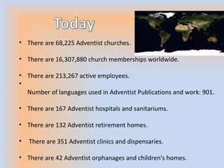 • There are 68,225 Adventist churches.
• There are 16,307,880 church memberships worldwide.
• There are 213,267 active employees.
•
Number of languages used in Adventist Publications and work: 901.
• There are 167 Adventist hospitals and sanitariums.
• There are 132 Adventist retirement homes.
• There are 351 Adventist clinics and dispensaries.
• There are 42 Adventist orphanages and children's homes.
 