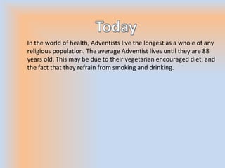 In the world of health, Adventists live the longest as a whole of any
religious population. The average Adventist lives until they are 88
years old. This may be due to their vegetarian encouraged diet, and
the fact that they refrain from smoking and drinking.
 