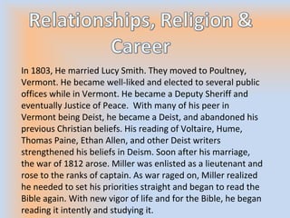 In 1803, He married Lucy Smith. They moved to Poultney,
Vermont. He became well-liked and elected to several public
offices while in Vermont. He became a Deputy Sheriff and
eventually Justice of Peace. With many of his peer in
Vermont being Deist, he became a Deist, and abandoned his
previous Christian beliefs. His reading of Voltaire, Hume,
Thomas Paine, Ethan Allen, and other Deist writers
strengthened his beliefs in Deism. Soon after his marriage,
the war of 1812 arose. Miller was enlisted as a lieutenant and
rose to the ranks of captain. As war raged on, Miller realized
he needed to set his priorities straight and began to read the
Bible again. With new vigor of life and for the Bible, he began
reading it intently and studying it.
 