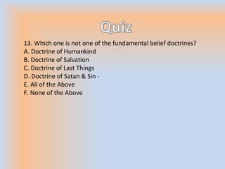 13. Which one is not one of the fundamental belief doctrines?
A. Doctrine of Humankind
B. Doctrine of Salvation
C. Doctrine of Last Things
D. Doctrine of Satan & Sin -
E. All of the Above
F. None of the Above
 