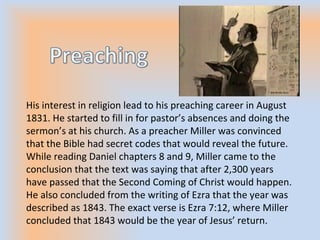 His interest in religion lead to his preaching career in August
1831. He started to fill in for pastor’s absences and doing the
sermon’s at his church. As a preacher Miller was convinced
that the Bible had secret codes that would reveal the future.
While reading Daniel chapters 8 and 9, Miller came to the
conclusion that the text was saying that after 2,300 years
have passed that the Second Coming of Christ would happen.
He also concluded from the writing of Ezra that the year was
described as 1843. The exact verse is Ezra 7:12, where Miller
concluded that 1843 would be the year of Jesus’ return.
 