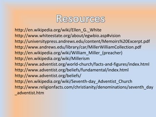 http://en.wikipedia.org/wiki/Ellen_G._White
http://www.whiteestate.org/about/egwbio.asp#vision
http://universitypress.andrews.edu/content/Memoirs%20Excerpt.pdf
http://www.andrews.edu/library/car/MillerWilliamCollection.pdf
http://en.wikipedia.org/wiki/William_Miller_(preacher)
http://en.wikipedia.org/wiki/Millerism
http://www.adventist.org/world-church/facts-and-figures/index.html
http://www.adventist.org/beliefs/fundamental/index.html
http://www.adventist.org/beliefs/
http://en.wikipedia.org/wiki/Seventh-day_Adventist_Church
http://www.religionfacts.com/christianity/denominations/seventh_day
_adventist.htm
 