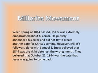When spring of 1844 passed, Miller was extremely
embarrassed about his error. He publicly
announced his error and did not try to create
another date for Christ’s coming. However, Miller’s
followers along with Samuel S. Snow believed that
1844 was the right date just the wrong month. They
believed that October 22, 1844 was the date that
Jesus was going to come back.
 