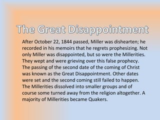 After October 22, 1844 passed, Miller was dishearten; he
recorded in his memoirs that he regrets prophesizing. Not
only Miller was disappointed, but so were the Millerities.
They wept and were grieving over this false prophecy.
The passing of the second date of the coming of Christ
was known as the Great Disappointment. Other dates
were set and the second coming still failed to happen.
The Millerities dissolved into smaller groups and of
course some turned away from the religion altogether. A
majority of Millerities became Quakers.
 