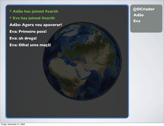 @OCriador
        * Adão has joined #earth
                                    Adão
        * Eva has joined #earth
                                    Eva
        Adão: Agora vou apavorar!
        Eva: Primeiro post!
        Eva: ah droga!
        Eva: Olha! uma maçã!




Friday, November 27, 2009
 