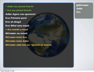 @OCriador
        * Adão has joined #earth
                                                 Adão
        * Eva has joined #earth
                                                 Eva
        Adão: Agora vou apavorar!
        Eva: Primeiro post!
        Eva: ah droga!
        Eva: Olha! uma maçã!
        > Eva morde a maçã
        OCriador: eu avisei!
        OCriador kicks Eva
        OCriador kicks Adão
        OCriador adds ban on *@earth on #earth




Friday, November 27, 2009
 