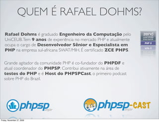 QUEM É RAFAEL DOHMS?
    Rafael Dohms é graduado Engenheiro da Computação pelo
    UniCEUB. Tem 9 anos de experiência no mercado PHP e atualmente
    ocupa o cargo de Desenvolvedor Sênior e Especialista em
    PHP na empresa sul-africana SWAT/MIH. É certiﬁcado ZCE PHP5.

   Grande agitador da comunidade PHP é co-fundador do PHPDF e
   atual coordenador do PHPSP. Contribui ativamente na área de
   testes do PHP e é Host do PHPSPCast, o primeiro podcast
   sobre PHP do Brazil.




Friday, November 27, 2009
 