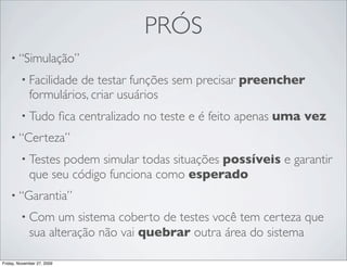 PRÓS
    • “Simulação”

         • Facilidade  de testar funções sem precisar preencher
             formulários, criar usuários
         • Tudo             ﬁca centralizado no teste e é feito apenas uma vez
    • “Certeza”

         • Testes  podem simular todas situações possíveis e garantir
             que seu código funciona como esperado
    • “Garantia”

         • Com     um sistema coberto de testes você tem certeza que
             sua alteração não vai quebrar outra área do sistema

Friday, November 27, 2009
 
