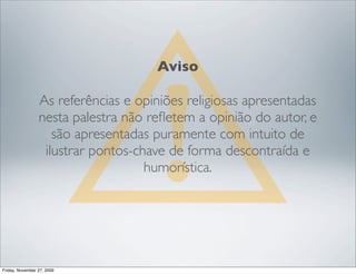 Aviso

                 As referências e opiniões religiosas apresentadas
                 nesta palestra não reﬂetem a opinião do autor, e
                    são apresentadas puramente com intuito de
                  ilustrar pontos-chave de forma descontraída e
                                    humorística.




Friday, November 27, 2009
 