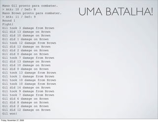 Mano Gil pronto para combater.
 > Atk: 10 / Def: 8
 Mano Brown pronto para combater.
 > Atk: 11 / Def: 9
                                    UMA BATALHA!
 Round 1
 Fight!
 Gil took 3 damage from Brown
 Gil did 13 damage on Brown
 Gil did 10 damage on Brown
 Gil did 1 damage on Brown
 Gil took 12 damage from Brown
 Gil did 13 damage on Brown
 Gil did 2 damage on Brown
 Gil did 0 damage on Brown
 Gil took 7 damage from Brown
 Gil did 13 damage on Brown
 Gil did 10 damage on Brown
 Gil did 0 damage on Brown
 Gil took 13 damage from Brown
 Gil took 1 damage from Brown
 Gil took 10 damage from Brown
 Gil took 10 damage from Brown
 Gil did 14 damage on Brown
 Gil took 9 damage from Brown
 Gil took 7 damage from Brown
 Gil did 6 damage on Brown
 Gil did 8 damage on Brown
 Gil did 2 damage on Brown
 Gil did 12 damage on Brown
 Gil won!

Friday, November 27, 2009
 