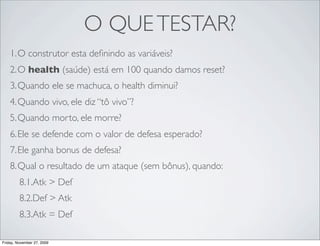 O QUE TESTAR?
    1.O construtor esta deﬁnindo as variáveis?
    2.O health (saúde) está em 100 quando damos reset?
    3.Quando ele se machuca, o health diminui?
    4.Quando vivo, ele diz “tô vivo”?
    5.Quando morto, ele morre?
    6.Ele se defende com o valor de defesa esperado?
    7.Ele ganha bonus de defesa?
    8.Qual o resultado de um ataque (sem bônus), quando:
         8.1.Atk > Def
         8.2.Def > Atk
         8.3.Atk = Def

Friday, November 27, 2009
 