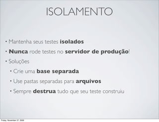 ISOLAMENTO

    • Mantenha                seus testes isolados
    • Nunca                  rode testes no servidor de produção!
    • Soluções

         • Crie             uma base separada
         • Use          pastas separadas para arquivos
         • Sempre             destrua tudo que seu teste construiu



Friday, November 27, 2009
 