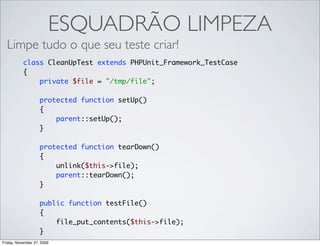 ESQUADRÃO LIMPEZA
  Limpe tudo o que seu teste criar!
           class CleanUpTest extends PHPUnit_Framework_TestCase
           {
               private $file = "/tmp/file";

                    protected function setUp()
                    {
                        parent::setUp();
                    }

                    protected function tearDown()
                    {
                        unlink($this->file);
                        parent::tearDown();
                    }

                    public function testFile()
                    {
                        file_put_contents($this->file);
                    }
Friday, November 27, 2009
 