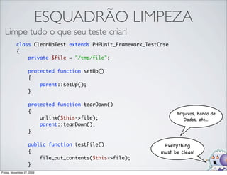 ESQUADRÃO LIMPEZA
  Limpe tudo o que seu teste criar!
           class CleanUpTest extends PHPUnit_Framework_TestCase
           {
               private $file = "/tmp/file";

                    protected function setUp()
                    {
                        parent::setUp();
                    }

                    protected function tearDown()
                    {                                             Arquivos, Banco de
                        unlink($this->file);                         Dados, etc...
                        parent::tearDown();
                    }

                    public function testFile()               Everything
                    {                                       must be clean!
                        file_put_contents($this->file);
                    }
Friday, November 27, 2009
 