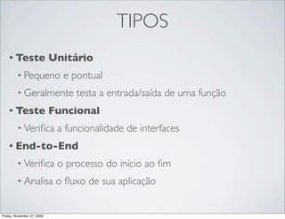 TIPOS
    • Teste                 Unitário
         • Pequeno            e pontual
         • Geralmente            testa a entrada/saída de uma função
    • Teste                 Funcional
         • Veriﬁca           a funcionalidade de interfaces
    • End-to-End

         • Veriﬁca           o processo do início ao ﬁm
         • Analisa           o ﬂuxo de sua aplicação


Friday, November 27, 2009
 