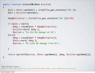 public function attack(MW_Mano $victim)
    {
        $atk = $this->getAtk() + trim(file_get_contents('URL'));
        $def = $victim->defend();

             $dmgMultiplier = (trim(file_get_contents('URL')))/100;

             if ($atk > $def){
                 $dmg = round($atk * $dmgMultiplier);
                 $victim->hurt( $dmg );
                 $action = "%s did %d damage on %s";
             }else{
                 $dmg = round($def * $dmgMultiplier);
                 $this->hurt( $dmg );
                 $action = "%s took %d damage from %s";

             }

             return sprintf($action, $this->getName(), $dmg, $victim->getName());
    }



 Para Facilitar leitura:
 [URL] => http://www.random.org/integers/?num=1&min=0&max=100&col=1&base=10&format=plain&rnd=new

Friday, November 27, 2009
 