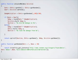 public function attack(MW_Mano $victim)
 {
     $atk = $this->getAtk() + $this->getRandom();
     $def = $victim->defend();

        $dmgMultiplier = $this->getRandom(1,100)/100;

        if ($atk > $def){
            $dmg = round($atk * $dmgMultiplier);
            $victim->hurt( $dmg );
            $action = "%s did %d damage on %s";
        }else{
            $dmg = round($def * $dmgMultiplier);
            $this->hurt( $dmg );
            $action = "%s took %d damage from %s";

        }

        return sprintf($action, $this->getName(), $dmg, $victim->getName());
 }

 public function getRandom($min = 1, $max = 10)
 {
     return trim(file_get_contents('http://www.random.org/integers/?num=1&min='.
 $min.'&max='.$max.'&col=1&base=10&format=plain&rnd=new'));
 }




Friday, November 27, 2009
 