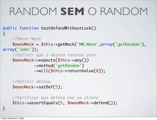 RANDOM SEM O RANDOM
 public function testDefendWithoutLuck()
 {
     //Obter Mock
     $manoMock = $this->getMock('MW_Mano',array('getRandom'),
 array('John'));
     //Definir que o objeto retorne zero.
     $manoMock->expects($this->any())
              ->method('getRandom')
              ->will($this->returnValue(0));

            //Definir defesa
            $manoMock->setDef(5);

            //Verificar que defesa nao se altera
            $this->assertEquals(5, $manoMock->defend());
 }

Friday, November 27, 2009
 