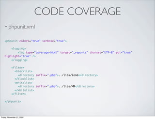 CODE COVERAGE
    • phpunit.xml

    <phpunit colors="true" verbose="true">

        <logging>
            <log type="coverage-html" target="_reports" charset="UTF-8" yui="true"
    highlight="true" />
        </logging>

           <filter>
             <blacklist>
               <directory suffix=".php">../libs/Zend</directory>
             </blacklist>
             <whitelist>
               <directory suffix=".php">../libs/MW</directory>
             </whitelist>
           </filter>

    </phpunit>




Friday, November 27, 2009
 