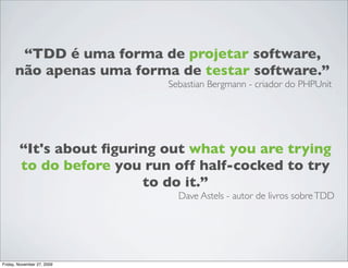 “TDD é uma forma de projetar software,
      não apenas uma forma de testar software.”
                            Sebastian Bergmann - criador do PHPUnit




        “It's about ﬁguring out what you are trying
        to do before you run off half-cocked to try
                         to do it.”
                              Dave Astels - autor de livros sobre TDD




Friday, November 27, 2009
 
