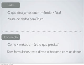 Testes

              O que desejamos que <método> faça?
              Massa de dados para Teste




      Codiﬁcação

              Como <método> fará o que precisa?

             Sem formulários, teste direto o backend com os dados


Friday, November 27, 2009
 